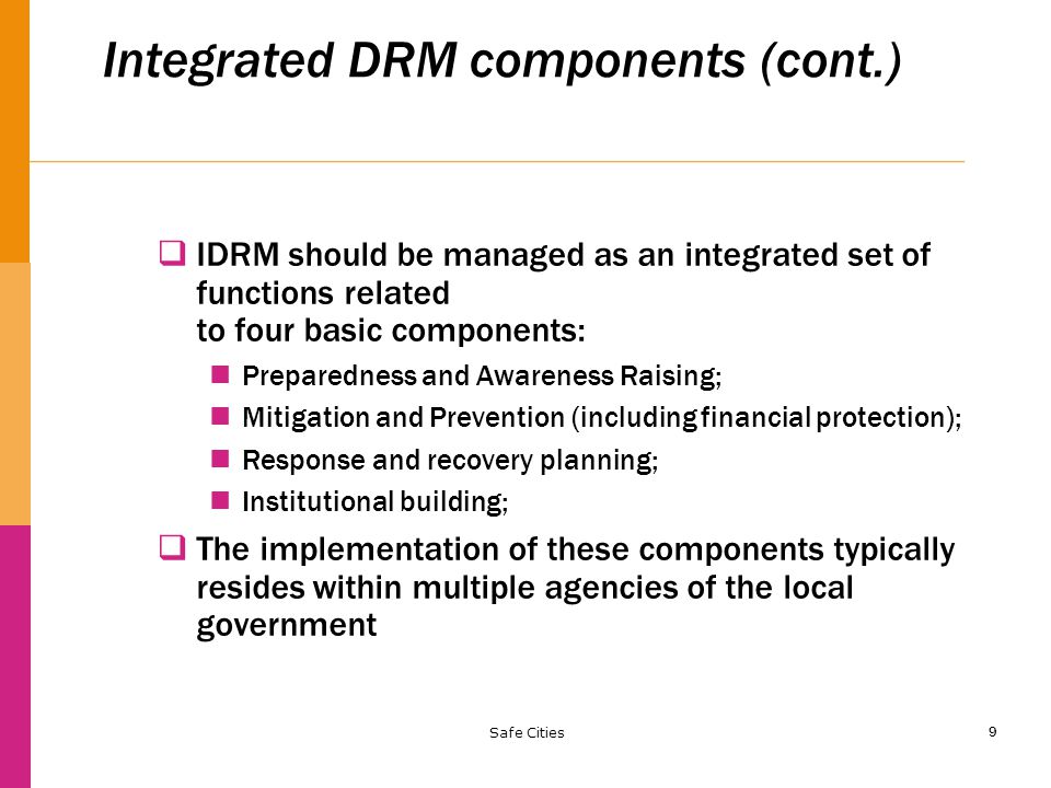 9 Integrated DRM components (cont.)  IDRM should be managed as an integrated set of functions related to four basic components: Preparedness and Awareness Raising; Mitigation and Prevention (including financial protection); Response and recovery planning; Institutional building;  The implementation of these components typically resides within multiple agencies of the local government Safe Cities
