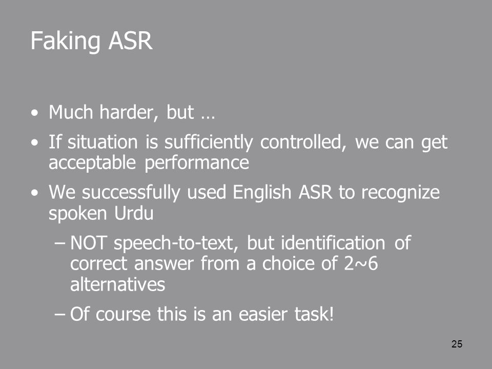 25 Faking ASR Much harder, but … If situation is sufficiently controlled, we can get acceptable performance We successfully used English ASR to recognize spoken Urdu –NOT speech-to-text, but identification of correct answer from a choice of 2~6 alternatives –Of course this is an easier task!