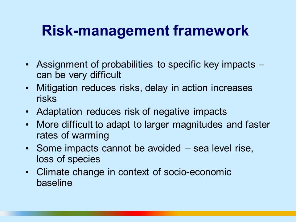 Risk-management framework Assignment of probabilities to specific key impacts – can be very difficult Mitigation reduces risks, delay in action increases risks Adaptation reduces risk of negative impacts More difficult to adapt to larger magnitudes and faster rates of warming Some impacts cannot be avoided – sea level rise, loss of species Climate change in context of socio-economic baseline