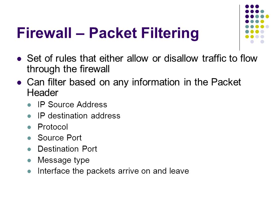 Firewall – Packet Filtering Set of rules that either allow or disallow traffic to flow through the firewall Can filter based on any information in the Packet Header IP Source Address IP destination address Protocol Source Port Destination Port Message type Interface the packets arrive on and leave