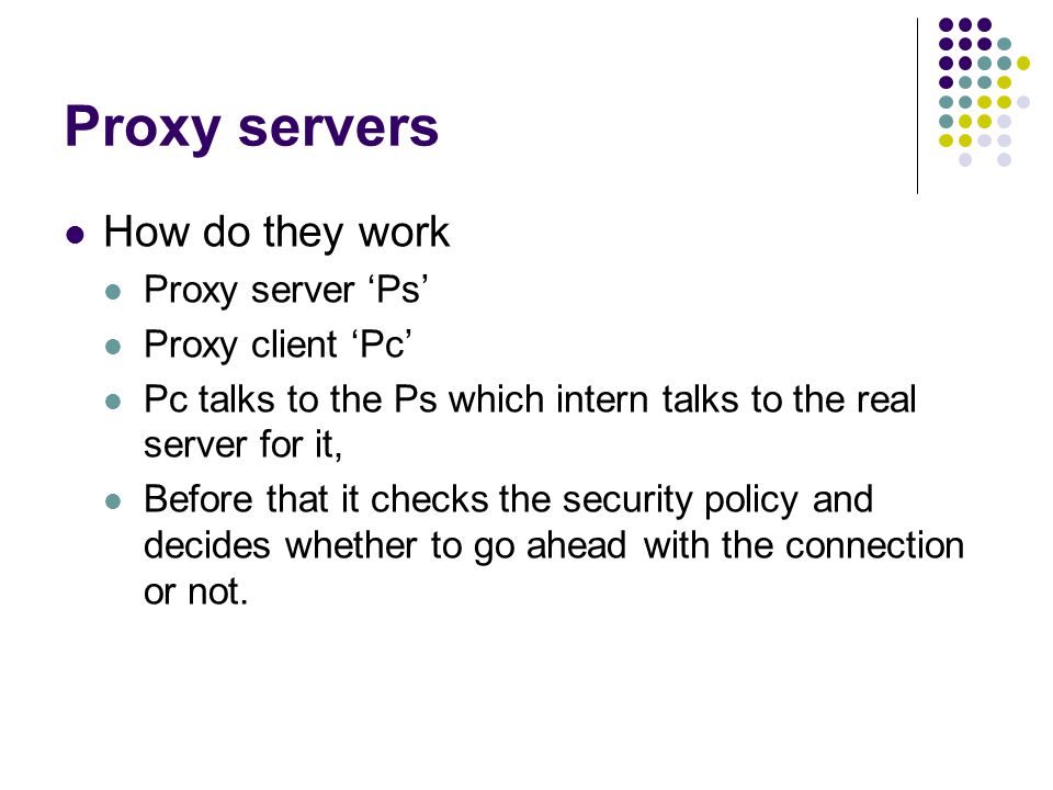 Proxy servers How do they work Proxy server ‘Ps’ Proxy client ‘Pc’ Pc talks to the Ps which intern talks to the real server for it, Before that it checks the security policy and decides whether to go ahead with the connection or not.