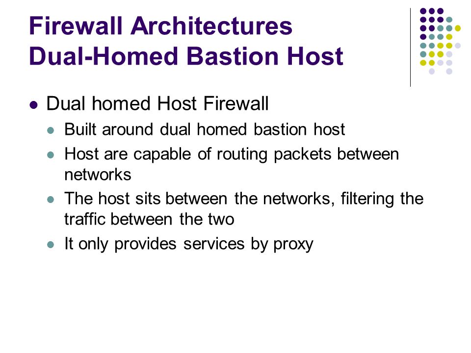 Firewall Architectures Dual-Homed Bastion Host Dual homed Host Firewall Built around dual homed bastion host Host are capable of routing packets between networks The host sits between the networks, filtering the traffic between the two It only provides services by proxy