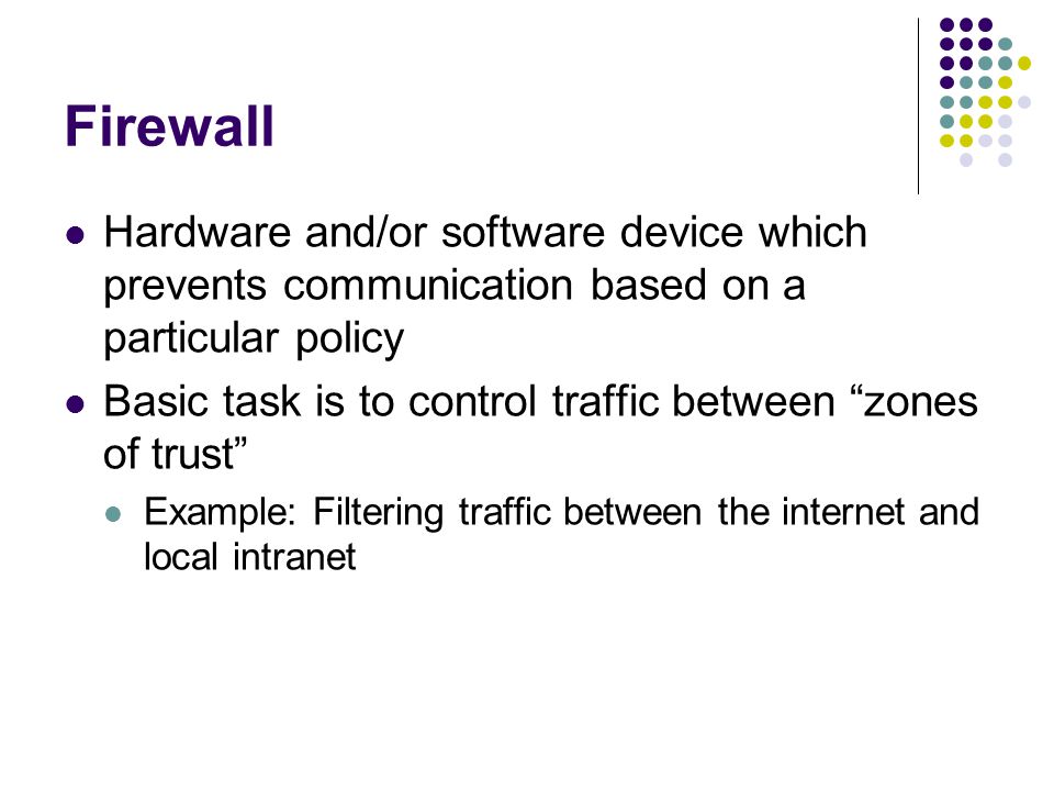 Firewall Hardware and/or software device which prevents communication based on a particular policy Basic task is to control traffic between zones of trust Example: Filtering traffic between the internet and local intranet