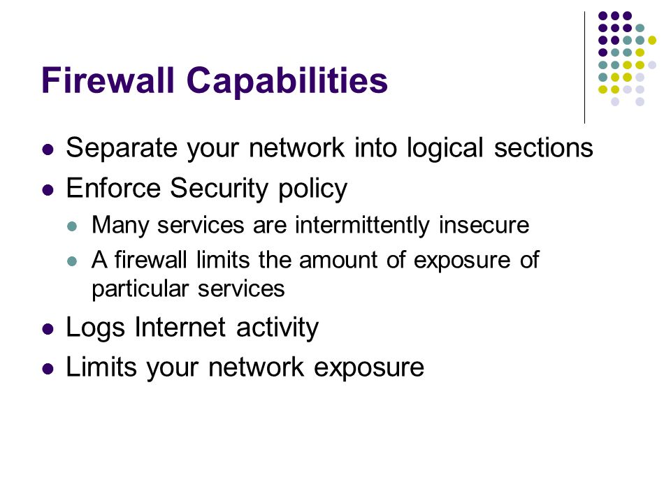Firewall Capabilities Separate your network into logical sections Enforce Security policy Many services are intermittently insecure A firewall limits the amount of exposure of particular services Logs Internet activity Limits your network exposure
