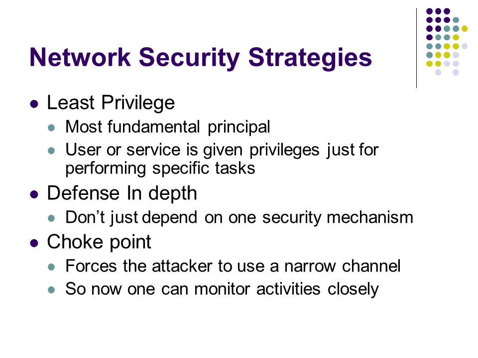 Network Security Strategies Least Privilege Most fundamental principal User or service is given privileges just for performing specific tasks Defense In depth Don’t just depend on one security mechanism Choke point Forces the attacker to use a narrow channel So now one can monitor activities closely