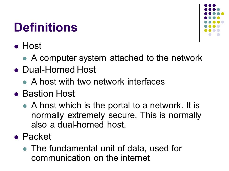Definitions Host A computer system attached to the network Dual-Homed Host A host with two network interfaces Bastion Host A host which is the portal to a network.