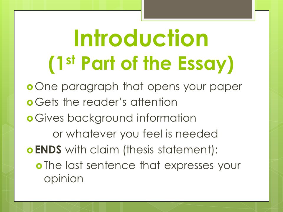 Introduction (1 st Part of the Essay)  One paragraph that opens your paper  Gets the reader’s attention  Gives background information or whatever you feel is needed  ENDS with claim (thesis statement):  The last sentence that expresses your opinion