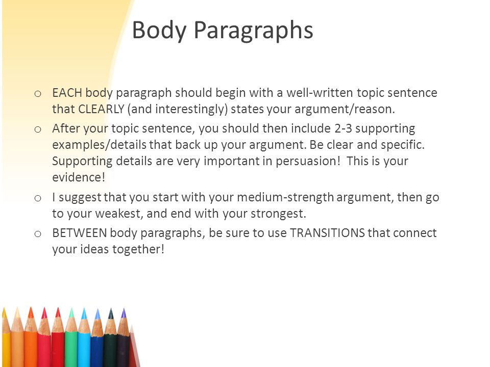 Body Paragraphs o EACH body paragraph should begin with a well-written topic sentence that CLEARLY (and interestingly) states your argument/reason.