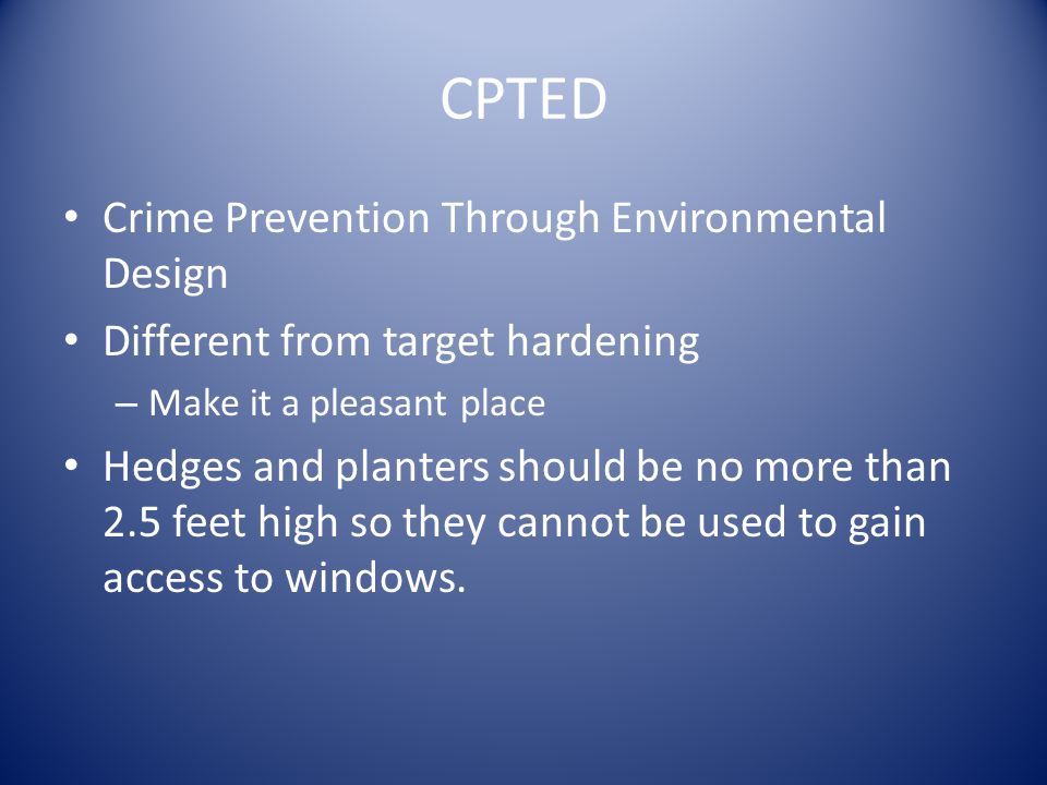 CPTED Crime Prevention Through Environmental Design Different from target hardening – Make it a pleasant place Hedges and planters should be no more than 2.5 feet high so they cannot be used to gain access to windows.