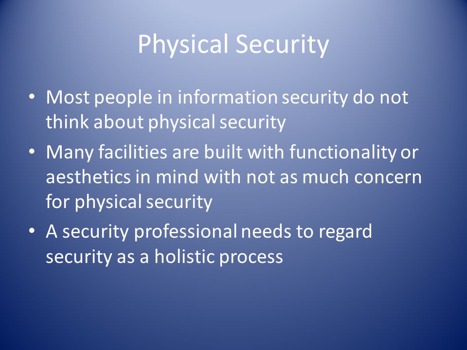 Physical Security Most people in information security do not think about physical security Many facilities are built with functionality or aesthetics in mind with not as much concern for physical security A security professional needs to regard security as a holistic process
