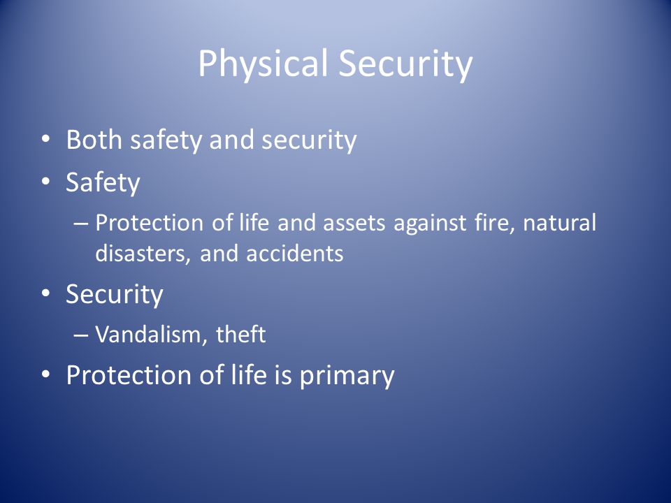 Physical Security Both safety and security Safety – Protection of life and assets against fire, natural disasters, and accidents Security – Vandalism, theft Protection of life is primary