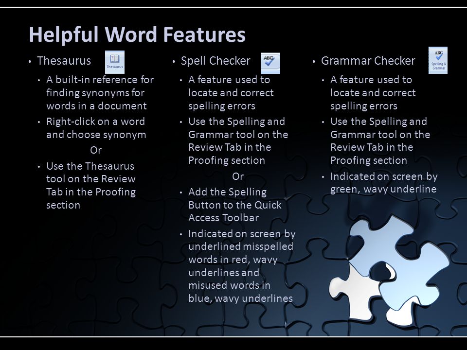 A built-in reference for finding synonyms for words in a document Right-click on a word and choose synonym Or Use the Thesaurus tool on the Review Tab in the Proofing section A feature used to locate and correct spelling errors Use the Spelling and Grammar tool on the Review Tab in the Proofing section Or Add the Spelling Button to the Quick Access Toolbar Indicated on screen by underlined misspelled words in red, wavy underlines and misused words in blue, wavy underlines A feature used to locate and correct spelling errors Use the Spelling and Grammar tool on the Review Tab in the Proofing section Indicated on screen by green, wavy underline Thesaurus Spell Checker Grammar Checker Helpful Word Features