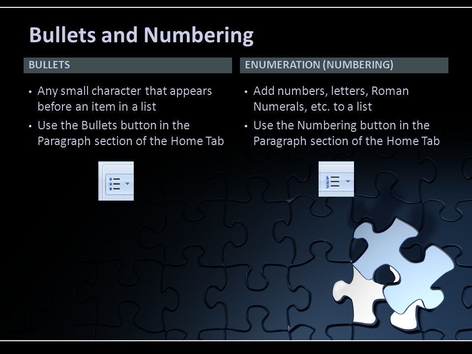 BULLETS Any small character that appears before an item in a list Use the Bullets button in the Paragraph section of the Home Tab Add numbers, letters, Roman Numerals, etc.