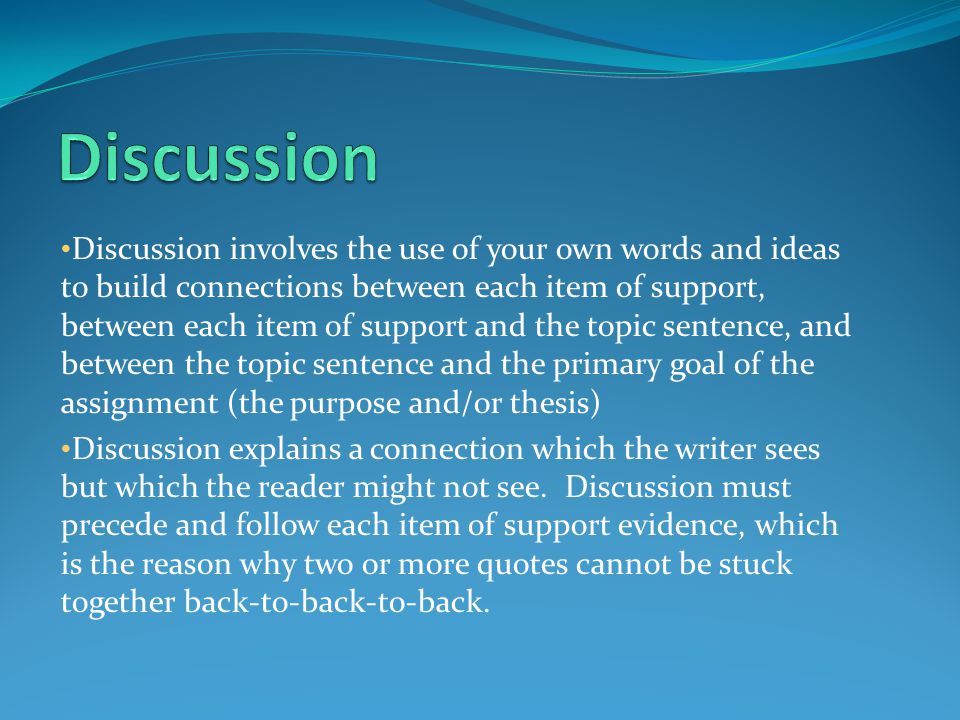 Discussion involves the use of your own words and ideas to build connections between each item of support, between each item of support and the topic sentence, and between the topic sentence and the primary goal of the assignment (the purpose and/or thesis) Discussion explains a connection which the writer sees but which the reader might not see.