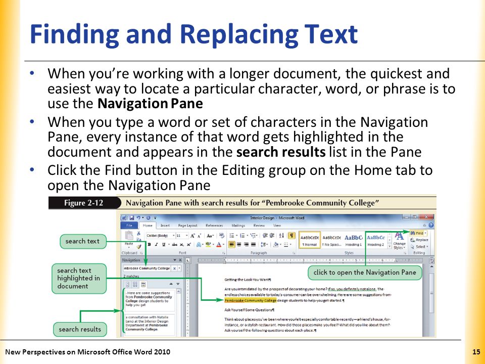 XP Finding and Replacing Text When you’re working with a longer document, the quickest and easiest way to locate a particular character, word, or phrase is to use the Navigation Pane When you type a word or set of characters in the Navigation Pane, every instance of that word gets highlighted in the document and appears in the search results list in the Pane Click the Find button in the Editing group on the Home tab to open the Navigation Pane New Perspectives on Microsoft Office Word