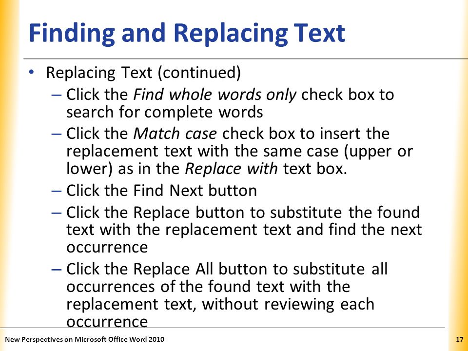 XP Finding and Replacing Text Replacing Text (continued) – Click the Find whole words only check box to search for complete words – Click the Match case check box to insert the replacement text with the same case (upper or lower) as in the Replace with text box.
