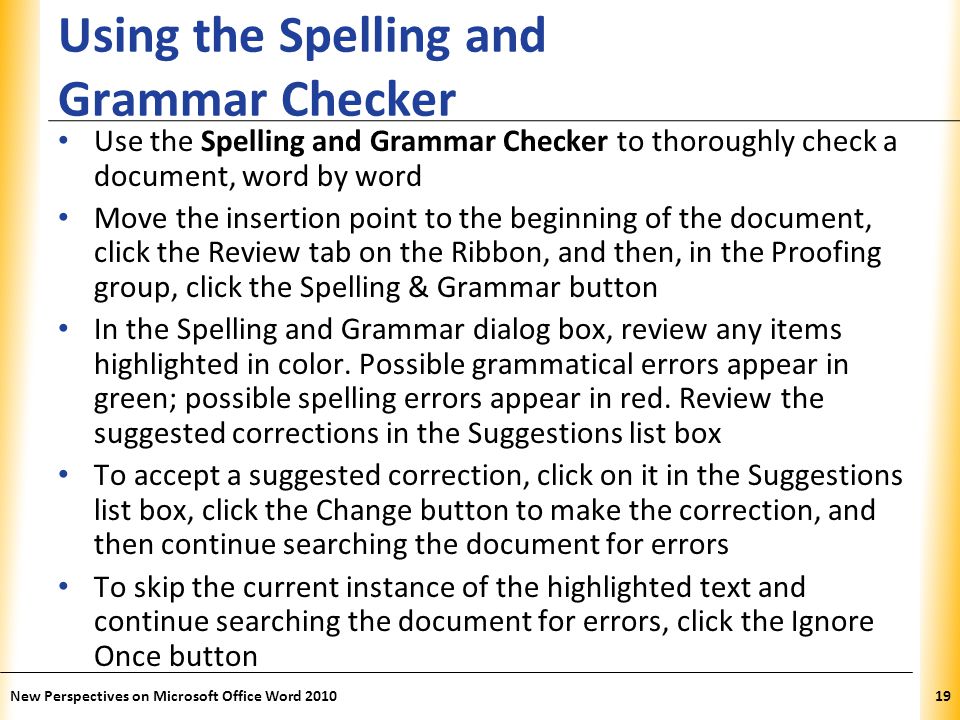 XP Using the Spelling and Grammar Checker Use the Spelling and Grammar Checker to thoroughly check a document, word by word Move the insertion point to the beginning of the document, click the Review tab on the Ribbon, and then, in the Proofing group, click the Spelling & Grammar button In the Spelling and Grammar dialog box, review any items highlighted in color.