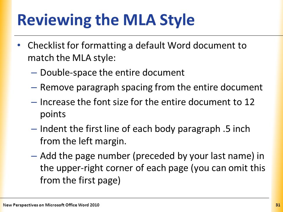 XP Reviewing the MLA Style Checklist for formatting a default Word document to match the MLA style: – Double-space the entire document – Remove paragraph spacing from the entire document – Increase the font size for the entire document to 12 points – Indent the first line of each body paragraph.5 inch from the left margin.