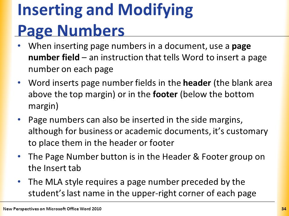 XP Inserting and Modifying Page Numbers When inserting page numbers in a document, use a page number field – an instruction that tells Word to insert a page number on each page Word inserts page number fields in the header (the blank area above the top margin) or in the footer (below the bottom margin) Page numbers can also be inserted in the side margins, although for business or academic documents, it’s customary to place them in the header or footer The Page Number button is in the Header & Footer group on the Insert tab The MLA style requires a page number preceded by the student’s last name in the upper-right corner of each page New Perspectives on Microsoft Office Word