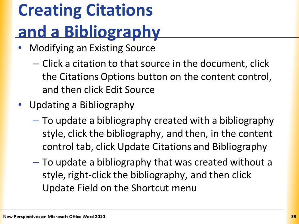 XP Creating Citations and a Bibliography Modifying an Existing Source – Click a citation to that source in the document, click the Citations Options button on the content control, and then click Edit Source Updating a Bibliography – To update a bibliography created with a bibliography style, click the bibliography, and then, in the content control tab, click Update Citations and Bibliography – To update a bibliography that was created without a style, right-click the bibliography, and then click Update Field on the Shortcut menu New Perspectives on Microsoft Office Word