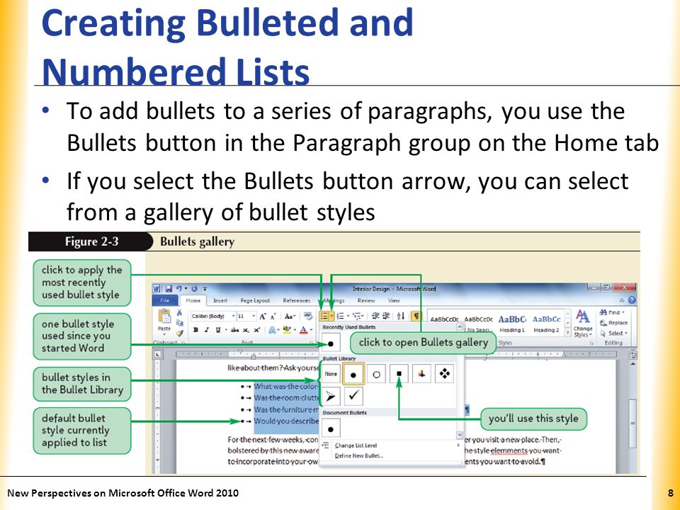 XP Creating Bulleted and Numbered Lists To add bullets to a series of paragraphs, you use the Bullets button in the Paragraph group on the Home tab If you select the Bullets button arrow, you can select from a gallery of bullet styles New Perspectives on Microsoft Office Word 20108