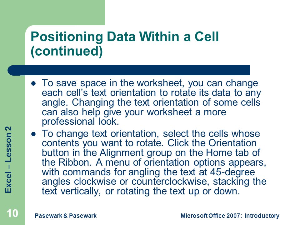 Excel – Lesson 2 Pasewark & PasewarkMicrosoft Office 2007: Introductory 10 Positioning Data Within a Cell (continued) To save space in the worksheet, you can change each cell’s text orientation to rotate its data to any angle.