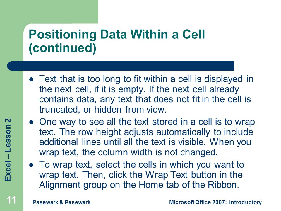 Excel – Lesson 2 Pasewark & PasewarkMicrosoft Office 2007: Introductory 11 Positioning Data Within a Cell (continued) Text that is too long to fit within a cell is displayed in the next cell, if it is empty.