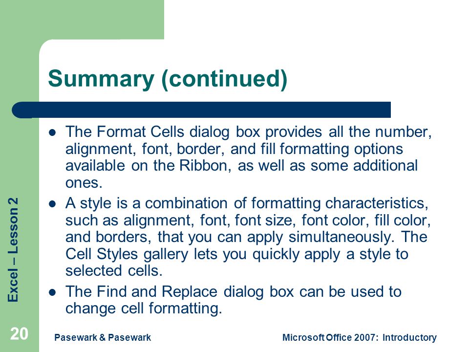 Excel – Lesson 2 Pasewark & PasewarkMicrosoft Office 2007: Introductory 20 Summary (continued) The Format Cells dialog box provides all the number, alignment, font, border, and fill formatting options available on the Ribbon, as well as some additional ones.