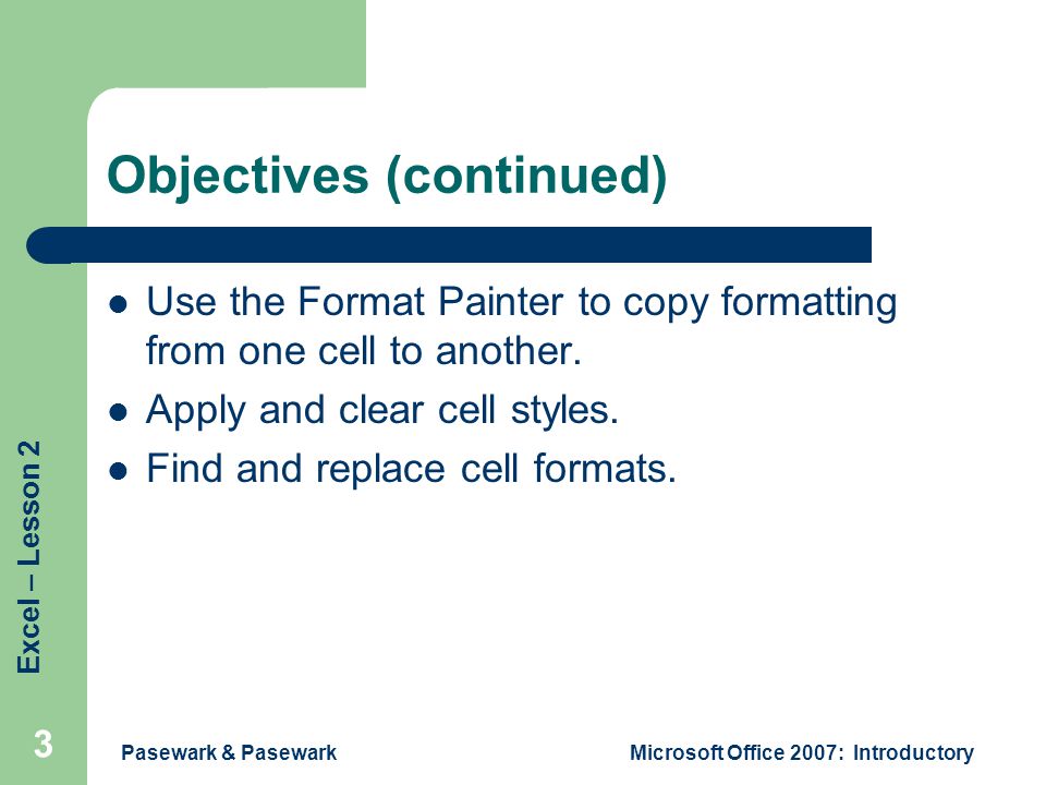 Excel – Lesson 2 Pasewark & PasewarkMicrosoft Office 2007: Introductory 3 Objectives (continued) Use the Format Painter to copy formatting from one cell to another.