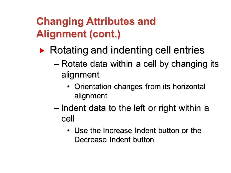 Changing Attributes and Alignment (cont.)  Rotating and indenting cell entries –Rotate data within a cell by changing its alignment Orientation changes from its horizontal alignmentOrientation changes from its horizontal alignment –Indent data to the left or right within a cell Use the Increase Indent button or the Decrease Indent buttonUse the Increase Indent button or the Decrease Indent button