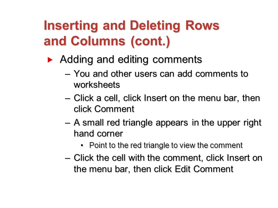 Inserting and Deleting Rows and Columns (cont.)  Adding and editing comments –You and other users can add comments to worksheets –Click a cell, click Insert on the menu bar, then click Comment –A small red triangle appears in the upper right hand corner Point to the red triangle to view the commentPoint to the red triangle to view the comment –Click the cell with the comment, click Insert on the menu bar, then click Edit Comment