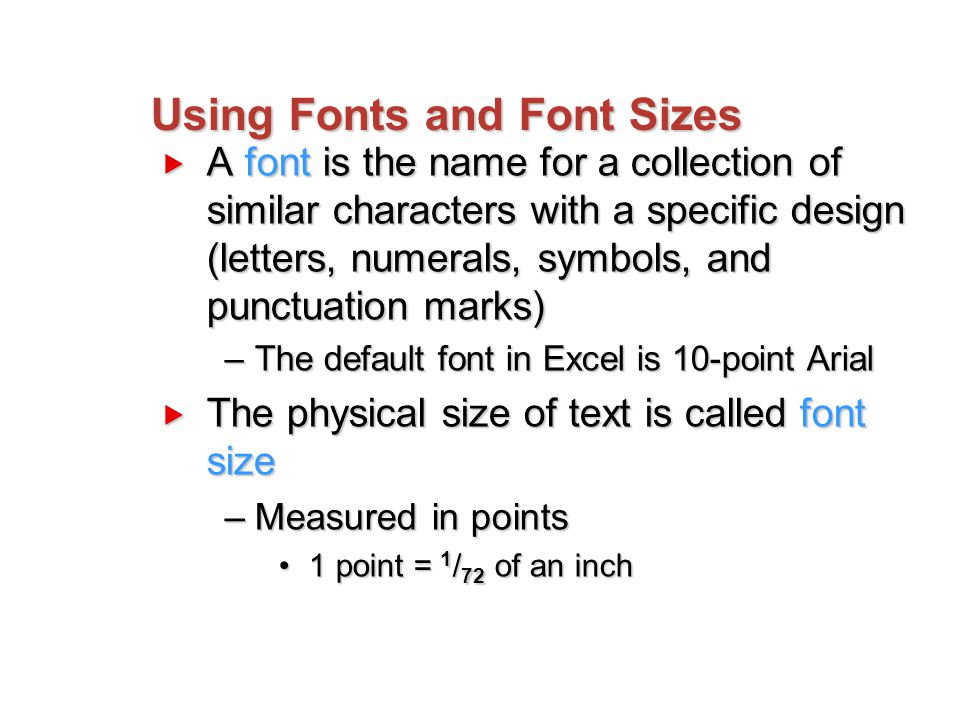 Using Fonts and Font Sizes  A font is the name for a collection of similar characters with a specific design (letters, numerals, symbols, and punctuation marks) –The default font in Excel is 10-point Arial  The physical size of text is called font size –Measured in points 1 point = 1 / 72 of an inch1 point = 1 / 72 of an inch