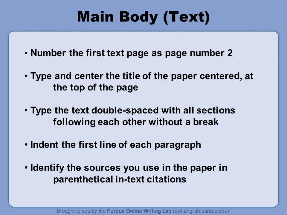 Main Body (Text) Number the first text page as page number 2 Type and center the title of the paper centered, at the top of the page Type the text double-spaced with all sections following each other without a break Indent the first line of each paragraph Identify the sources you use in the paper in parenthetical in-text citations