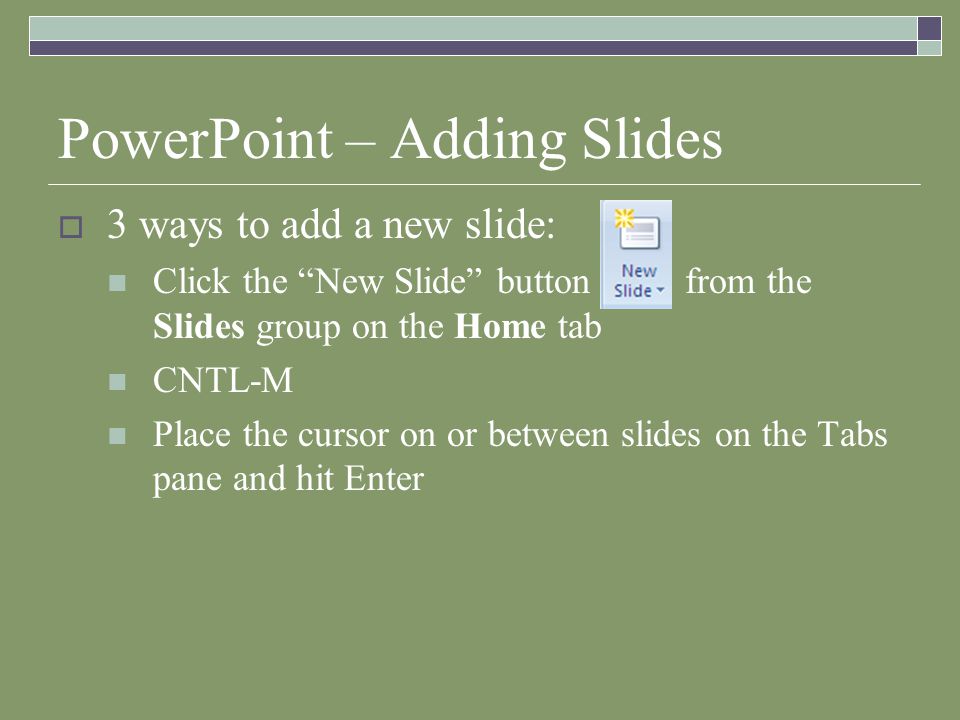 PowerPoint – Adding Slides  3 ways to add a new slide: Click the New Slide button from the Slides group on the Home tab CNTL-M Place the cursor on or between slides on the Tabs pane and hit Enter