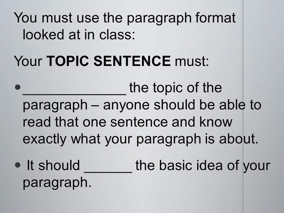 You must use the paragraph format looked at in class: Your TOPIC SENTENCE must: _____________ the topic of the paragraph – anyone should be able to read that one sentence and know exactly what your paragraph is about.