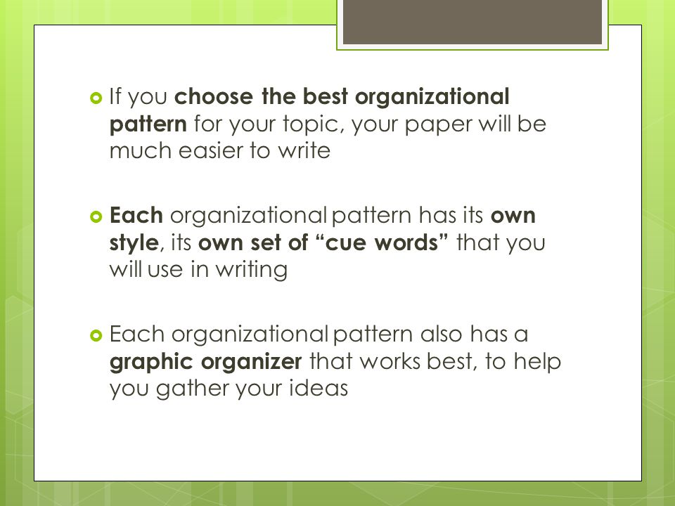  If you choose the best organizational pattern for your topic, your paper will be much easier to write  Each organizational pattern has its own style, its own set of cue words that you will use in writing  Each organizational pattern also has a graphic organizer that works best, to help you gather your ideas
