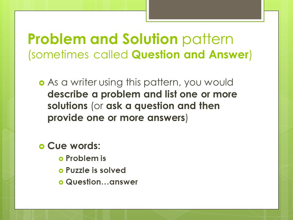 Problem and Solution pattern (sometimes called Question and Answer )  As a writer using this pattern, you would describe a problem and list one or more solutions (or ask a question and then provide one or more answers )  Cue words:  Problem is  Puzzle is solved  Question…answer