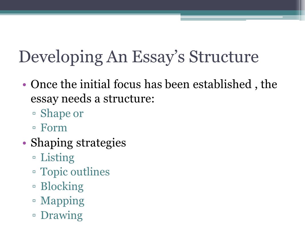 Developing An Essay’s Structure Once the initial focus has been established, the essay needs a structure: ▫Shape or ▫Form Shaping strategies ▫Listing ▫Topic outlines ▫Blocking ▫Mapping ▫Drawing