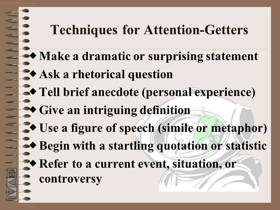 Techniques for Attention-Getters  Make a dramatic or surprising statement  Ask a rhetorical question  Tell brief anecdote (personal experience)  Give an intriguing definition  Use a figure of speech (simile or metaphor)  Begin with a startling quotation or statistic  Refer to a current event, situation, or controversy