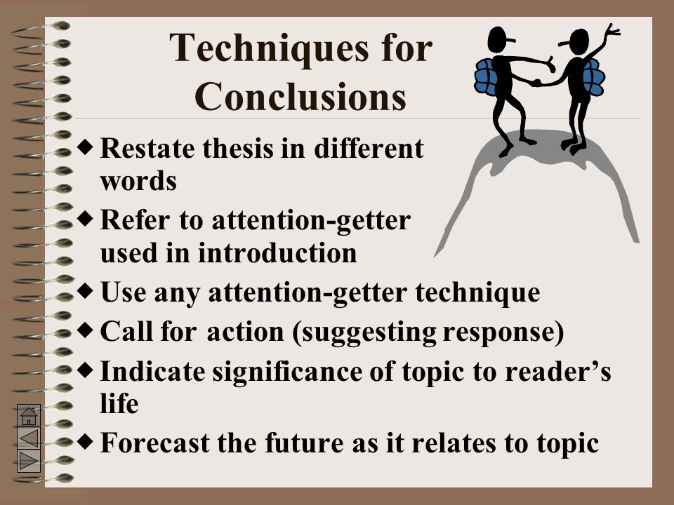 Techniques for Conclusions  Restate thesis in different words  Refer to attention-getter used in introduction  Use any attention-getter technique  Call for action (suggesting response)  Indicate significance of topic to reader’s life  Forecast the future as it relates to topic