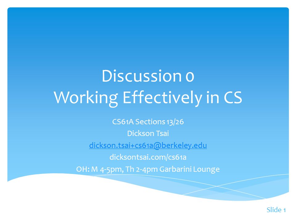 Slide 1 CS61A Sections 13/26 Dickson Tsai dicksontsai.com/cs61a OH: M 4-5pm, Th 2-4pm Garbarini Lounge Discussion 0 Working Effectively in CS