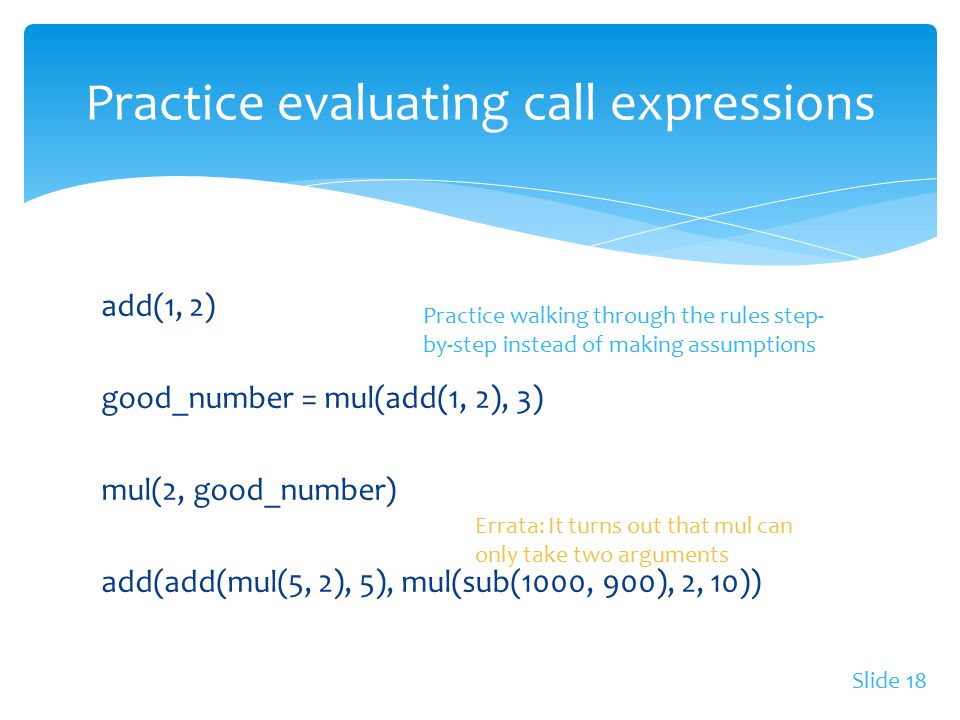 add(1, 2) good_number = mul(add(1, 2), 3) mul(2, good_number) add(add(mul(5, 2), 5), mul(sub(1000, 900), 2, 10)) Practice evaluating call expressions Slide 18 Errata: It turns out that mul can only take two arguments Practice walking through the rules step- by-step instead of making assumptions