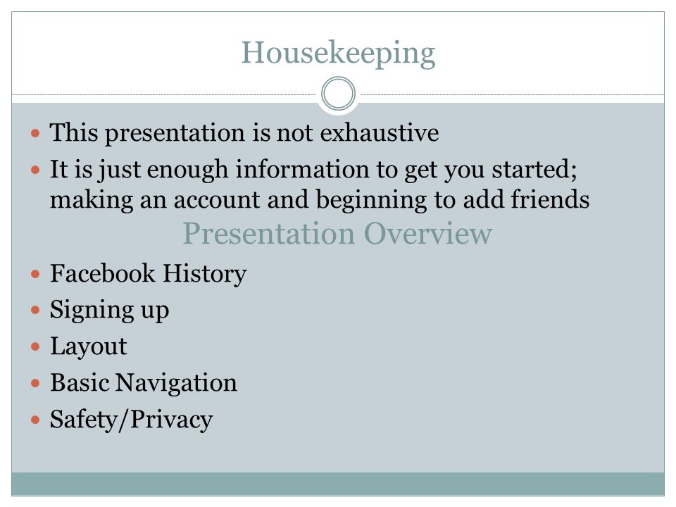 Housekeeping This presentation is not exhaustive It is just enough information to get you started; making an account and beginning to add friends Presentation Overview Facebook History Signing up Layout Basic Navigation Safety/Privacy