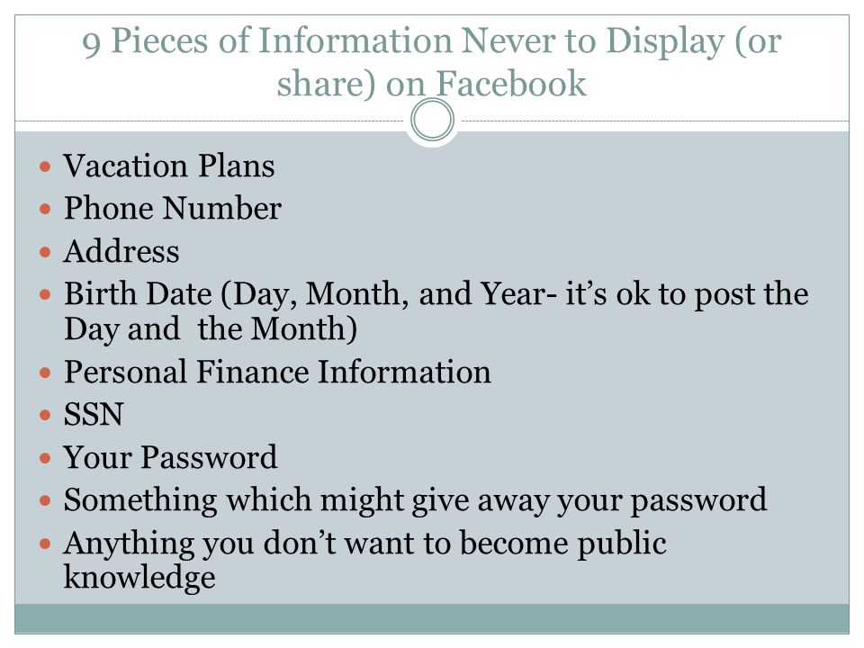 9 Pieces of Information Never to Display (or share) on Facebook Vacation Plans Phone Number Address Birth Date (Day, Month, and Year- it’s ok to post the Day and the Month) Personal Finance Information SSN Your Password Something which might give away your password Anything you don’t want to become public knowledge