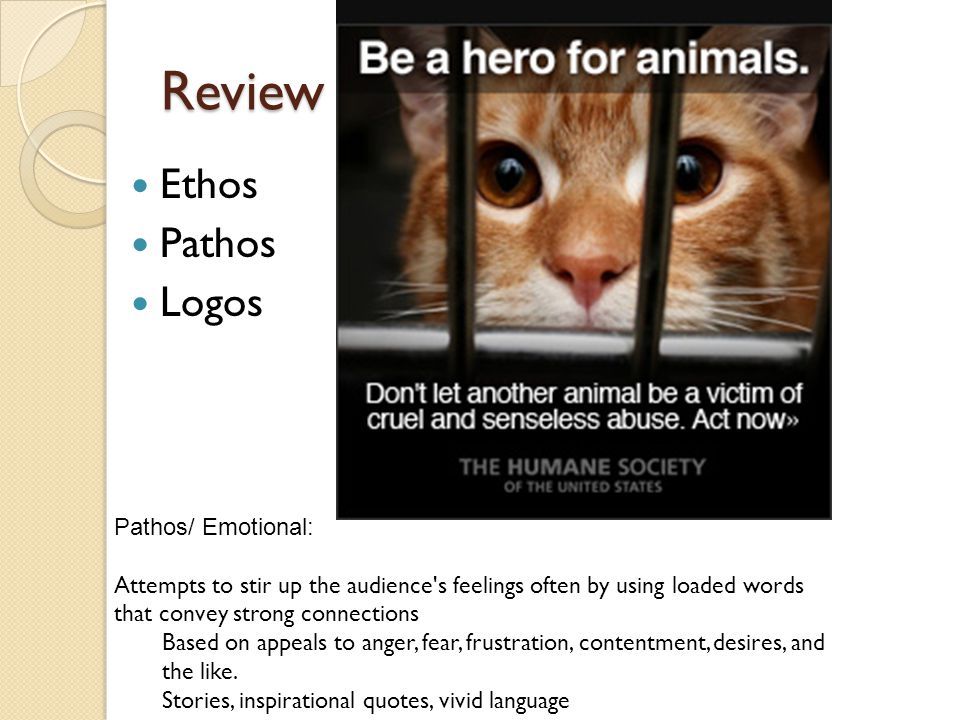 Review Ethos Pathos Logos Pathos/ Emotional: Attempts to stir up the audience s feelings often by using loaded words that convey strong connections Based on appeals to anger, fear, frustration, contentment, desires, and the like.