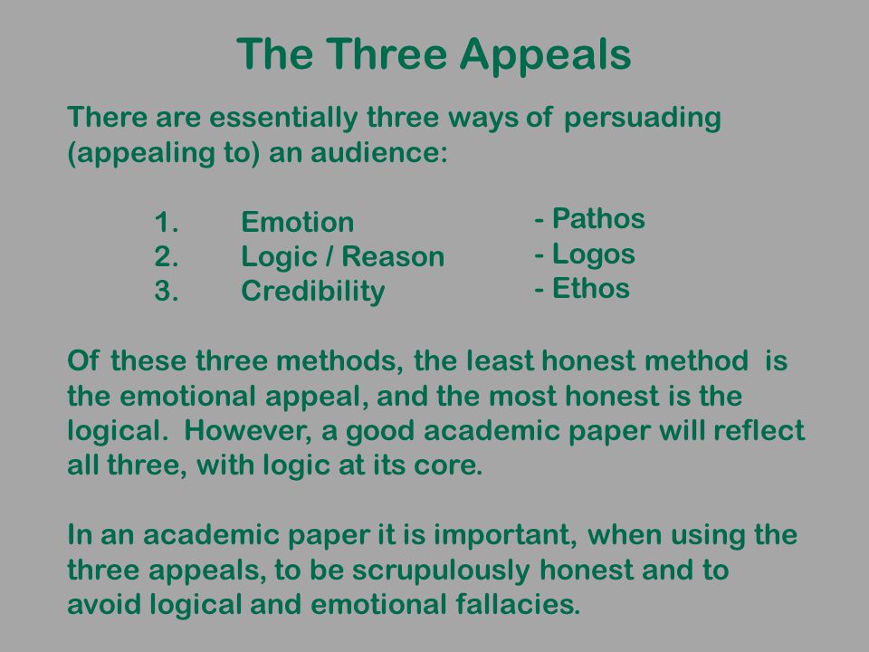 The Three Appeals There are essentially three ways of persuading (appealing to) an audience: 1.Emotion 2.Logic / Reason 3.Credibility Of these three methods, the least honest method is the emotional appeal, and the most honest is the logical.