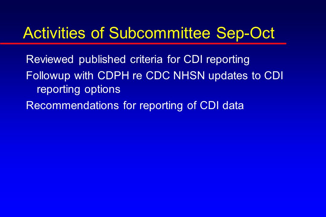 Activities of Subcommittee Sep-Oct Reviewed published criteria for CDI reporting Followup with CDPH re CDC NHSN updates to CDI reporting options Recommendations for reporting of CDI data