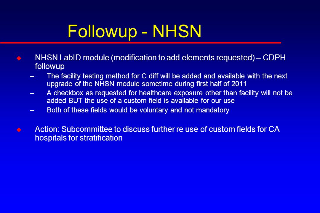 Followup - NHSN u NHSN LabID module (modification to add elements requested) – CDPH followup –The facility testing method for C diff will be added and available with the next upgrade of the NHSN module sometime during first half of 2011 –A checkbox as requested for healthcare exposure other than facility will not be added BUT the use of a custom field is available for our use –Both of these fields would be voluntary and not mandatory u Action: Subcommittee to discuss further re use of custom fields for CA hospitals for stratification