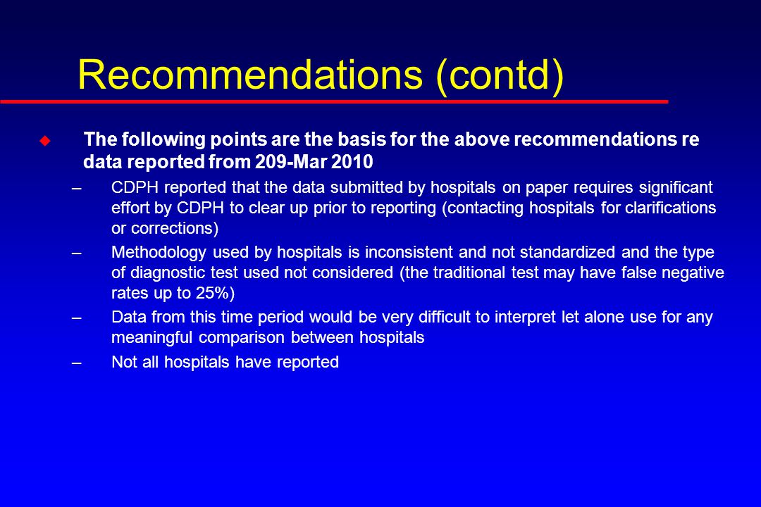 Recommendations (contd) u The following points are the basis for the above recommendations re data reported from 209-Mar 2010 –CDPH reported that the data submitted by hospitals on paper requires significant effort by CDPH to clear up prior to reporting (contacting hospitals for clarifications or corrections) –Methodology used by hospitals is inconsistent and not standardized and the type of diagnostic test used not considered (the traditional test may have false negative rates up to 25%) –Data from this time period would be very difficult to interpret let alone use for any meaningful comparison between hospitals –Not all hospitals have reported