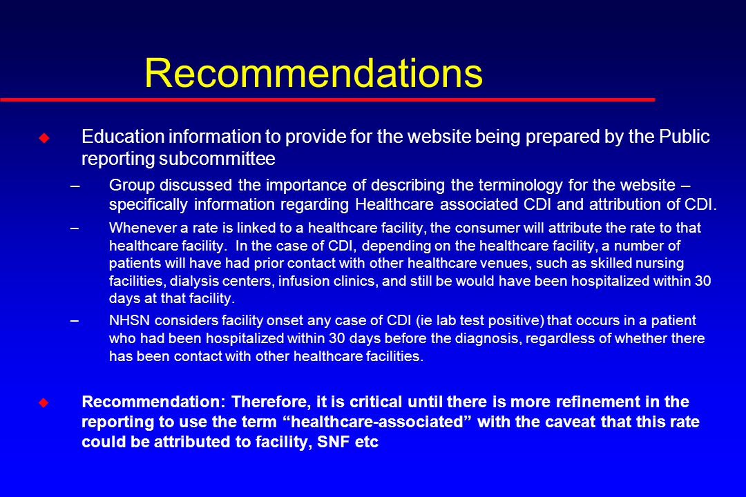Recommendations u Education information to provide for the website being prepared by the Public reporting subcommittee –Group discussed the importance of describing the terminology for the website – specifically information regarding Healthcare associated CDI and attribution of CDI.